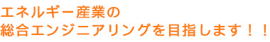 エネルギー産業の総合エンジニアリングを目指します